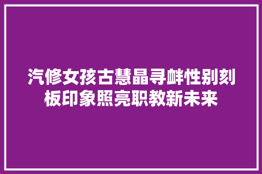 汽修女孩古慧晶寻衅性别刻板印象照亮职教新未来 汽车知识