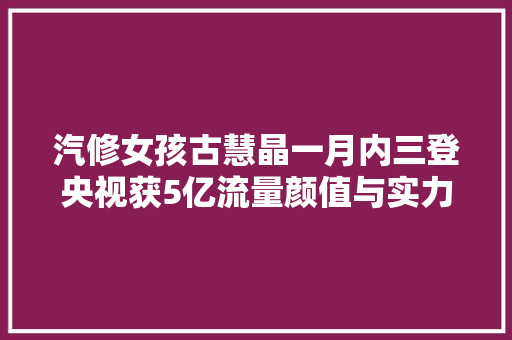 汽修女孩古慧晶一月内三登央视获5亿流量颜值与实力并存
