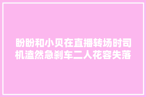 盼盼和小贝在直播转场时司机溘然急刹车二人花容失落色