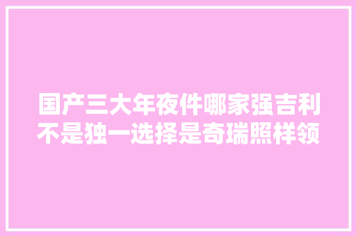 国产三大年夜件哪家强吉利不是独一选择是奇瑞照样领克