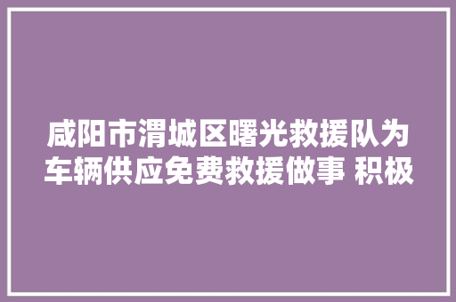 咸阳市渭城区曙光救援队为车辆供应免费救援做事 积极促进复工复产