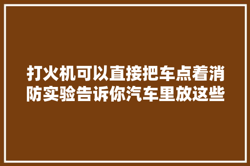 打火机可以直接把车点着消防实验告诉你汽车里放这些 会激发车辆失火