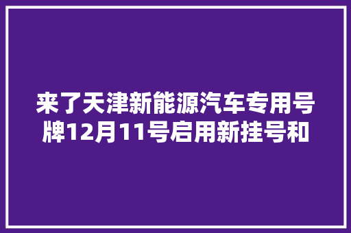 来了天津新能源汽车专用号牌12月11号启用新挂号和补换领号牌流程如下  第1张