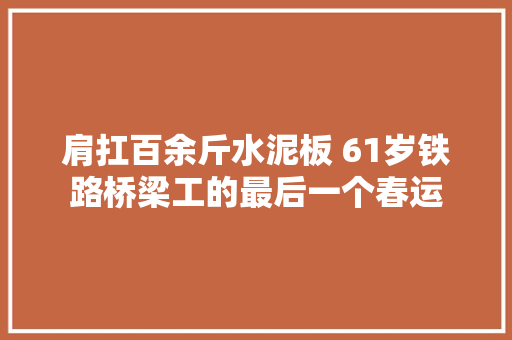 肩扛百余斤水泥板 61岁铁路桥梁工的最后一个春运
