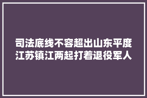 司法底线不容超出山东平度江苏镇江两起打着退役军人旗号实施犯罪案件庭审内外