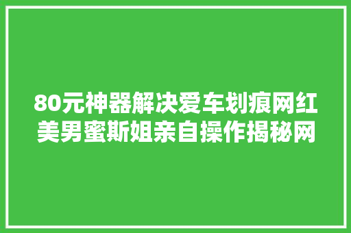 80元神器解决爱车划痕网红美男蜜斯姐亲自操作揭秘网购划痕蜡