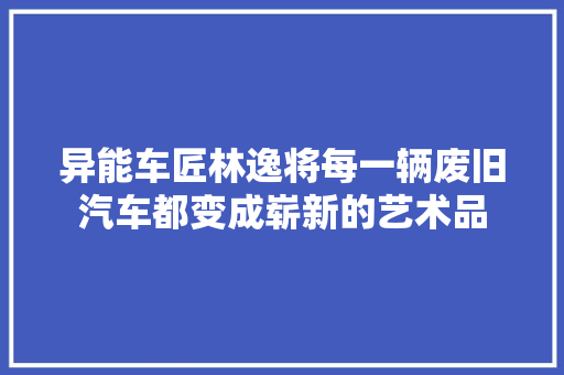 异能车匠林逸将每一辆废旧汽车都变成崭新的艺术品 汽车知识
