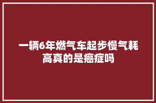 一辆6年燃气车起步慢气耗高真的是癌症吗