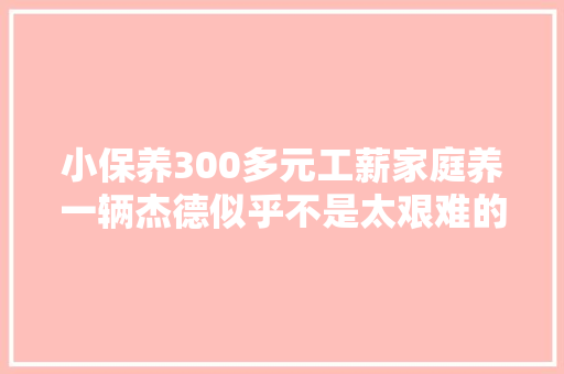 小保养300多元工薪家庭养一辆杰德似乎不是太艰难的工作