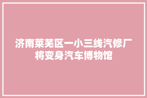 济南莱芜区一小三线汽修厂将变身汽车博物馆