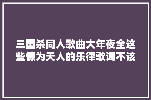 三国杀同人歌曲大年夜全这些惊为天人的乐律歌词不该被湮没