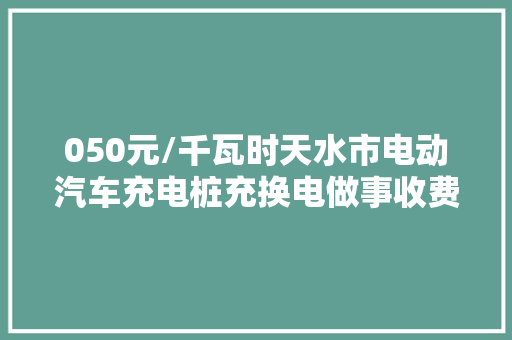050元/千瓦时天水市电动汽车充电桩充换电做事收费标准公布