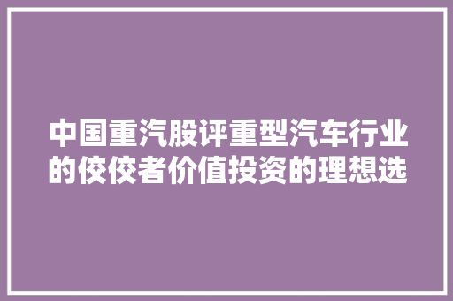 中国重汽股评重型汽车行业的佼佼者价值投资的理想选择