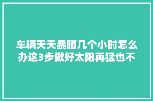 车辆天天暴晒几个小时怎么办这3步做好太阳再猛也不怕