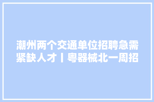 潮州两个交通单位招聘急需紧缺人才丨粤器械北一周招聘11211127