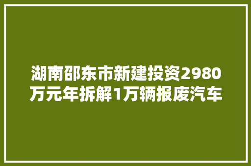 湖南邵东市新建投资2980万元年拆解1万辆报废汽车收受接收拆解项目
