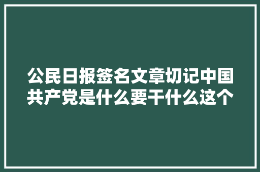 公民日报签名文章切记中国共产党是什么要干什么这个根本问题以习近平同志为核心的党中间扎实开展党内集中进修教诲述评