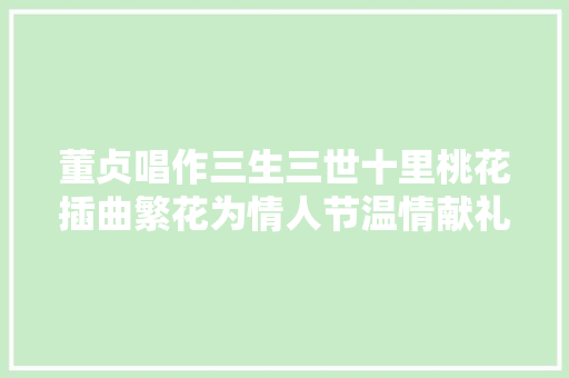 董贞唱作三生三世十里桃花插曲繁花为情人节温情献礼