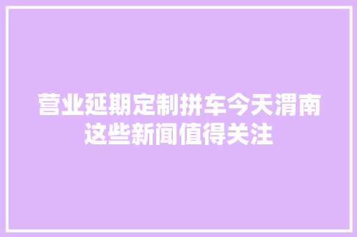 营业延期定制拼车今天渭南这些新闻值得关注