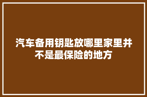汽车备用钥匙放哪里家里并不是最保险的地方