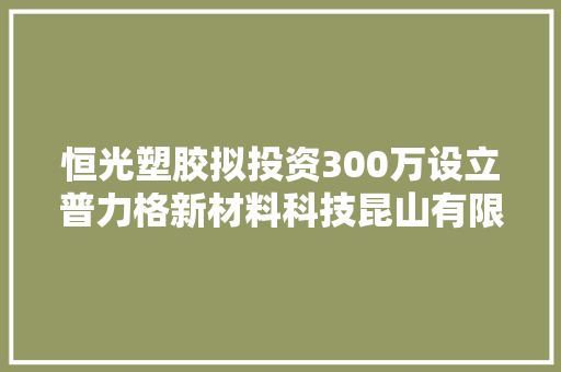恒光塑胶拟投资300万设立普力格新材料科技昆山有限公司 持股60