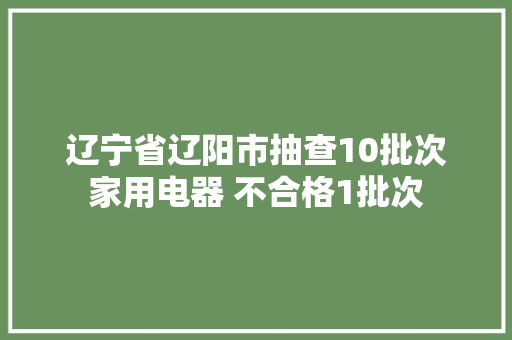 辽宁省辽阳市抽查10批次家用电器 不合格1批次