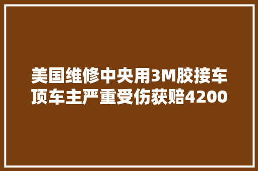 美国维修中央用3M胶接车顶车主严重受伤获赔4200万美金