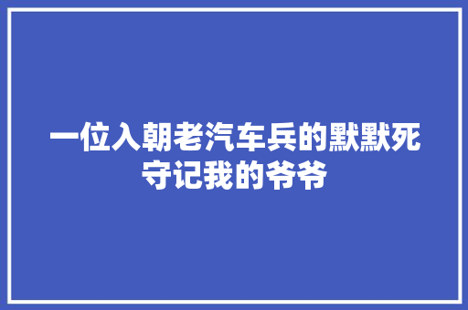 一位入朝老汽车兵的默默死守记我的爷爷  第1张