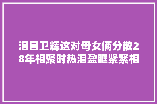 泪目卫辉这对母女俩分散28年相聚时热泪盈眶紧紧相拥  第1张