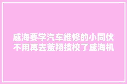威海要学汽车维修的小同伙不用再去蓝翔技校了威海机械工程高级技工黉舍更胜一筹