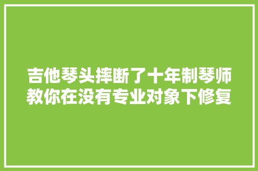 吉他琴头摔断了十年制琴师教你在没有专业对象下修复无缺无缺  第1张