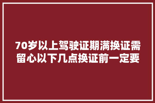 70岁以上驾驶证期满换证需留心以下几点换证前一定要看