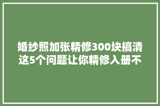 婚纱照加张精修300块搞清这5个问题让你精修入册不花冤枉钱