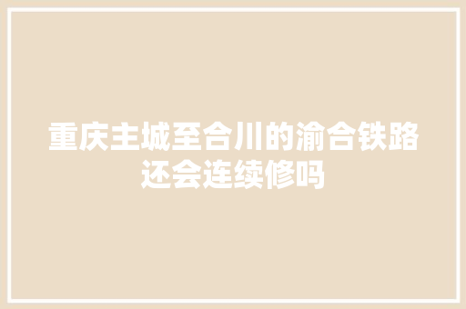 重庆主城至合川的渝合铁路还会连续修吗