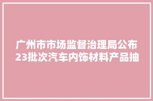 广州市市场监督治理局公布23批次汽车内饰材料产品抽查结果