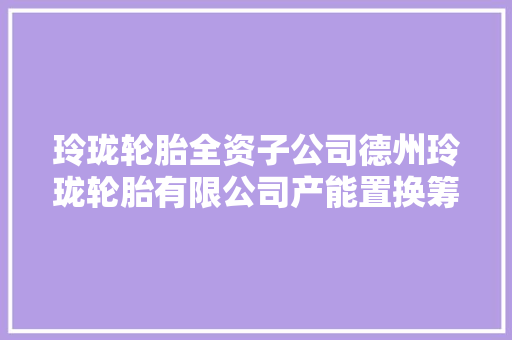 玲珑轮胎全资子公司德州玲珑轮胎有限公司产能置换筹划正在公示