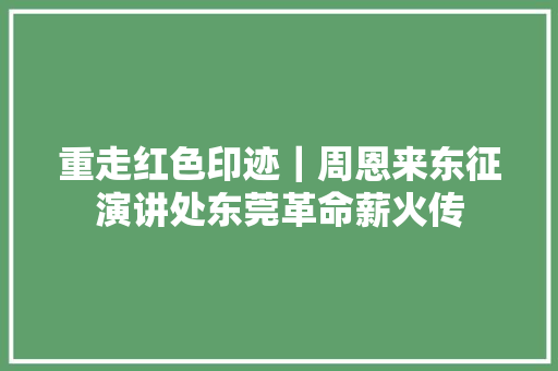 重走红色印迹｜周恩来东征演讲处东莞革命薪火传