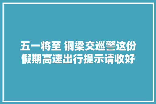 五一将至 铜梁交巡警这份假期高速出行提示请收好