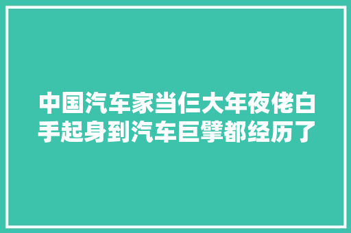 中国汽车家当仨大年夜佬白手起身到汽车巨擘都经历了什么