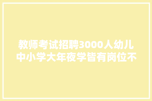 教师考试招聘3000人幼儿中小学大年夜学皆有岗位不要错过
