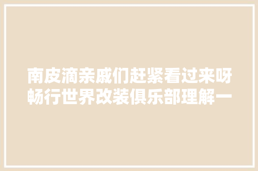 南皮滴亲戚们赶紧看过来呀畅行世界改装俱乐部理解一下