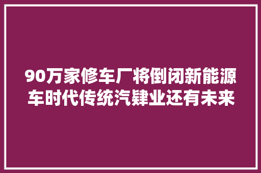 90万家修车厂将倒闭新能源车时代传统汽肄业还有未来吗