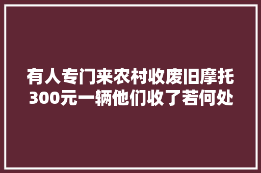 有人专门来农村收废旧摩托300元一辆他们收了若何处理