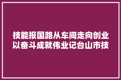 技能报国路从车间走向创业以奋斗成就伟业记台山市技工黉舍优秀卒业生余铨邦