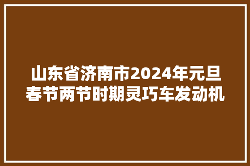 山东省济南市2024年元旦春节两节时期灵巧车发动机冷却液产品质量市级监督抽查结果