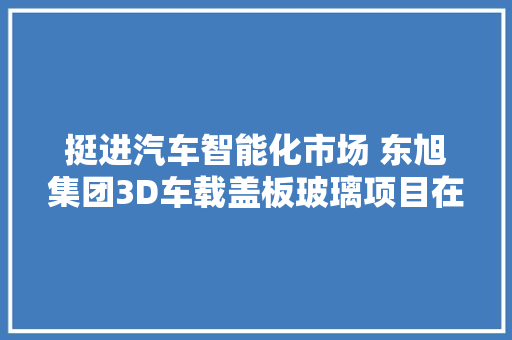 挺进汽车智能化市场 东旭集团3D车载盖板玻璃项目在如皋开工