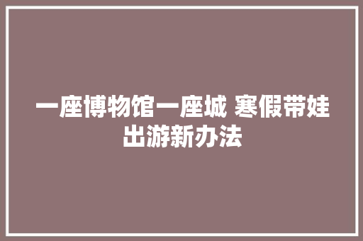 一座博物馆一座城 寒假带娃出游新办法