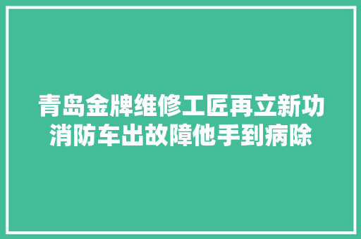 青岛金牌维修工匠再立新功消防车出故障他手到病除