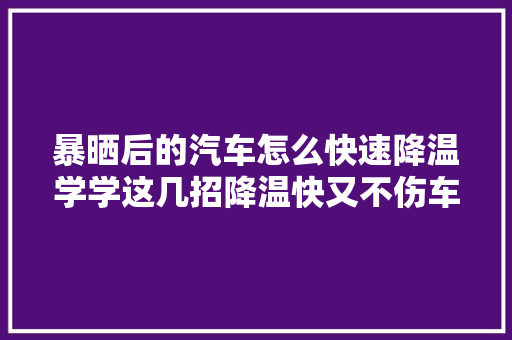 暴晒后的汽车怎么快速降温学学这几招降温快又不伤车