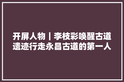 开屏人物｜李枝彩唤醒古道遗迹行走永昌古道的第一人